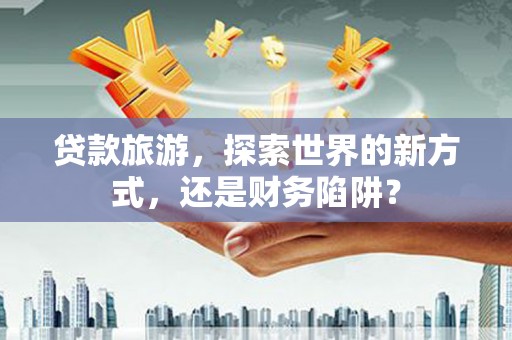 松原贷款旅游，探索世界的新方式，还是财务陷阱？